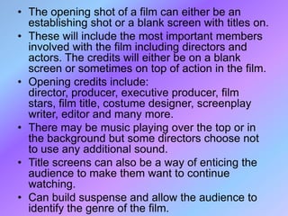 • The opening shot of a film can either be an
  establishing shot or a blank screen with titles on.
• These will include the most important members
  involved with the film including directors and
  actors. The credits will either be on a blank
  screen or sometimes on top of action in the film.
• Opening credits include:
  director, producer, executive producer, film
  stars, film title, costume designer, screenplay
  writer, editor and many more.
• There may be music playing over the top or in
  the background but some directors choose not
  to use any additional sound.
• Title screens can also be a way of enticing the
  audience to make them want to continue
  watching.
• Can build suspense and allow the audience to
  identify the genre of the film.
 