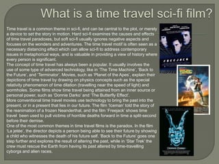 Time travel is a common theme in sci-fi, and can be central to the plot, or merely
a device to set the story in motion. Hard sci-fi examines the causes and effects
of time travel paradoxes, but soft sci-fi usually ignores negative aspects and
focuses on the wonders and adventures. The time travel motif is often seen as a
necessary distancing effect which can allow sci-fi to address contemporary
issues in metaphorical ways, and is valuable in providing a view of history where
every person is significant.
The concept of time travel has always been a popular. It usually involves the
use of some type of advanced technology, like in „The Time Machine‟, „Back to
the Future‟, and „Terminator‟. Movies, such as „Planet of the Apes‟, explain their
depictions of time travel by drawing on physics concepts such as the special
relativity phenomenon of time dilation (travelling near the speed of light) and
wormholes. Some films show time travel being attained from an inner source or
personal power, such as „Donnie Darko‟ and „The Butterfly Effect‟.
More conventional time travel movies use technology to bring the past into the
present, or in a present that lies in our future. The film „Iceman‟ told the story of
the reanimation of a frozen Neanderthal, and the film „Freejack‟ shows time
travel been used to pull victims of horrible deaths forward in time a split-second
before their demise.
One of the most common themes in time travel films is the paradox. In the film
„La jetée‟, the director depicts a person being able to see their future by showing
a child who witnesses the death of his future self. „Back to the Future‟ goes one
step further and explores the result of altering the past, while in „Star Trek‟ the
crew must rescue the Earth from having its past altered by time-travelling
cyborgs and alien races.

 