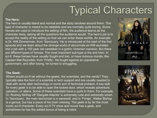 The Hero:
The hero is usually bland and normal and the story revolves around them. This
type of character is meant to be relatable and are normally quite boring. Some
heroes are used to introduce the setting of film, the audience learns as the
character does, asking all the questions the audience would. The hero's job is to
accept the reality of the setting so that we can enter these worlds. An example
is Dr. Will Zimmerman, from „Sanctuary.‟ He is introduced at the start of the first
episode and we learn about the strange world of abnormals as Will stumbles
into a job with a 150 year old caretaker in a gothic Victorian mansion. But there
are different types of heroes. The most important sub-type is the anti hero. In
sci-fi, these heroes have usually fought and lost, or have dubious morals, like
Captain Mal Reynolds, from „Firefly‟. He fought against an oppressive
government, and after losing, he turned to smuggling.
The Geek:
Where would sci-fi be without the geeks, the scientists, and the nerds? They
typically take the form of a scientist or tech support and are usually needed to
deal with some alien technology or some sort of technical problem. A key skill
for every geek is to be able to open the locked door, which reveals adventure,
salvation, or aliens. Some of these scientists have a quirk to them. For example,
Dr. Rodney McKay off „Stargate Atlantis‟ is extremely rude and extremely smart.
In „Sanctuary‟, the main technician is a werewolf, and in „Fringe‟, Walter Bishop
is a genius, but has a piece of his brain missing. The geek is by far the most
iconic sci-fi character. Every sci-fi TV show and movie has a geek, and
sometimes he has the added bonus of being a robot.

 
