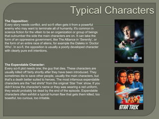 The Opposition:
Every story needs conflict, and sci-fi often gets it from a powerful
enemy who may want to terminate all of humanity. It's common in
science fiction for the villain to be an organization or group of beings
that outnumber the side the main characters are on. It can take the
form of an oppressive government, like The Alliance in „Serenity‟, or
the form of an entire race of aliens, for example the Daleks in „Doctor
Who‟. In sci-fi, the opposition is usually a poorly developed character
with clearly pure evil intentions.

The Expendable Character:
Every sci-fi plot needs one; the guy that dies. These characters are
usually killed off fairly shortly after they have been introduced. They
sometimes die to save other people, usually the main characters, but
that's a death better suited to heroes. The most infamous expendable
characters are the "red shirts" from the original „Star Trek‟ show. If you
didn't know the character's name or they was wearing a red uniform,
they would probably be dead by the end of the episode. Expendable
characters often exhibit a typical human flaw that gets them killed; too
boastful, too curious, too irritable.

 