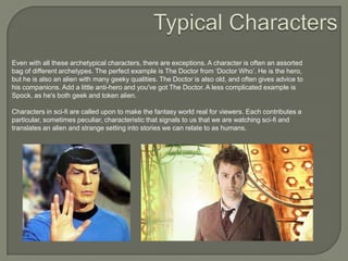 Even with all these archetypical characters, there are exceptions. A character is often an assorted
bag of different archetypes. The perfect example is The Doctor from „Doctor Who‟. He is the hero,
but he is also an alien with many geeky qualities. The Doctor is also old, and often gives advice to
his companions. Add a little anti-hero and you've got The Doctor. A less complicated example is
Spock, as he's both geek and token alien.
Characters in sci-fi are called upon to make the fantasy world real for viewers. Each contributes a
particular, sometimes peculiar, characteristic that signals to us that we are watching sci-fi and
translates an alien and strange setting into stories we can relate to as humans.

 