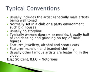 Usually includes the artist especially male artists
being well toned
 Normally set in a club or a party environment
such big houses
 Usually no storyline
 Typically women dancers or models. Usually half
naked dancing and grinding on top of male
figures
 Features jewellery, alcohol and sports cars
 Features mansion and branded clothing
 Usually other famous artists are featuring in the
video.
E.g.; 50 Cent, B.I.G - Notorious


 