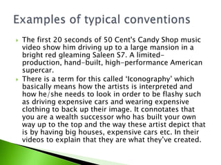



The first 20 seconds of 50 Cent's Candy Shop music
video show him driving up to a large mansion in a
bright red gleaming Saleen S7. A limitedproduction, hand-built, high-performance American
supercar.
There is a term for this called ‘Iconography’ which
basically means how the artists is interpreted and
how he/she needs to look in order to be flashy such
as driving expensive cars and wearing expensive
clothing to back up their image. It connotates that
you are a wealth successor who has built your own
way up to the top and the way these artist depict that
is by having big houses, expensive cars etc. In their
videos to explain that they are what they’ve created.

 