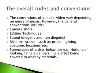 








The conventions of a music video vary depending
on genre of music. However, the general
conventions include;
Camera shots
Editing Techniques
Sound (diegetic and non diegetic)
Mise-en-scene – such as props, lighting,
costume, locations etc.
Stereotypes of artists behaviour e.g. Notions of
looking, female dancers, male artist being
covered in wealthy materials.

 