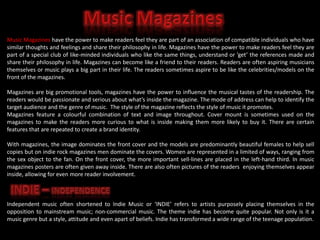 Music Magazines have the power to make readers feel they are part of an association of compatible individuals who have
similar thoughts and feelings and share their philosophy in life. Magazines have the power to make readers feel they are
part of a special club of like-minded individuals who like the same things, understand or ’get’ the references made and
share their philosophy in life. Magazines can become like a friend to their readers. Readers are often aspiring musicians
themselves or music plays a big part in their life. The readers sometimes aspire to be like the celebrities/models on the
front of the magazines.
Magazines are big promotional tools, magazines have the power to influence the musical tastes of the readership. The
readers would be passionate and serious about what’s inside the magazine. The mode of address can help to identify the
target audience and the genre of music. The style of the magazine reflects the style of music it promotes.
Magazines feature a colourful combination of text and image throughout. Cover mount is sometimes used on the
magazines to make the readers more curious to what is inside making them more likely to buy it. There are certain
features that are repeated to create a brand identity.
With magazines, the image dominates the front cover and the models are predominantly beautiful females to help sell
copies but on indie rock magazines men dominate the covers. Women are represented in a limited of ways, ranging from
the sex object to the fan. On the front cover, the more important sell-lines are placed in the left-hand third. In music
magazines posters are often given away inside. There are also often pictures of the readers enjoying themselves appear
inside, allowing for even more reader involvement.

Independent music often shortened to Indie Music or ‘INDIE’ refers to artists purposely placing themselves in the
opposition to mainstream music; non-commercial music. The theme indie has become quite popular. Not only is it a
music genre but a style, attitude and even apart of beliefs. Indie has transformed a wide range of the teenage population.

 