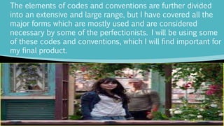 The elements of codes and conventions are further divided
into an extensive and large range, but I have covered all the
major forms which are mostly used and are considered
necessary by some of the perfectionists. I will be using some
of these codes and conventions, which I will find important for
my final product.
 