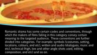 Romantic drama has some certain codes and conventions, through
which the makers of films falling in this category convey certain
meaning to the targeted audience. These conventions are further
divided into categories. For example: symbols (costumes, setting,
locations, colours, and etc), written and audio (dialogues, music and
etc), technical (high, low and other angle shots used, editing,
composition, and etc) and so on.
 