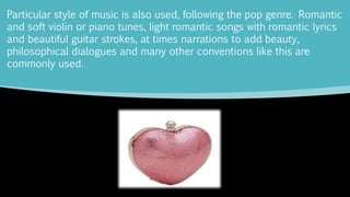 Particular style of music is also used, following the pop genre. Romantic
and soft violin or piano tunes, light romantic songs with romantic lyrics
and beautiful guitar strokes, at times narrations to add beauty,
philosophical dialogues and many other conventions like this are
commonly used.
 