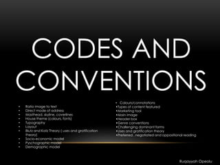 CODES AND
CONVENTIONS
• Ratio image to text
• Direct mode of address
• Masthead, skyline, coverlines
• House theme (colours, fonts)
• Typography
• Layout
• Blutz and Katz Theory ( uses and gratification
theory)
• Socio-economic model
• Pyschographic model
• Demographic model
Ruqayyah Opeolu
• Colours/connotations
•Types of content featured
•Marketing tool
•Main image
•Header box
•Genre conventions
•Challenging dominant forms
•Uses and gratification theory
•Preferred , negotiated and oppositional reading
 