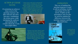 ACTION & CHASE
SCENE
If containing an action or
chase scene in the
opening sequence, the
film will start off with a
fast pace, establishing
the action genre while
intriguing the audience
and making them
wonder about the events
that might follow.
A famous scene from ‘Matrix’ (1999)
that uses a lot of cuts in order to
establish the fast pace that fits action
scenes featuring a slow-motion scene
that contrasts the previous editing
type, but still adds suspense, tension
and that sitting at the edge of your
seat feel.
A chase scene in the movie ‘Point Break’
(1991). Besides containing the obvious
element of chase scenes (a character that
chases another character that usually
stands for things that oppose the first one’s
beliefs) it includes fast paced music and
editing, a shaky, handheld camera and
background explosions that add to the
suspense and typical feel of the action
genre.
ANIMATION
This way of making the
opening sequence is used
to add an artisting, creative
and unique feel to the
movie. It lights up the
atmosphere and can also
be used for making the
difference between the
opening sequence and the
film itself clear.
‘Catch me if you
can’, a film from
2002, is opened
by an animated
sequence.
 