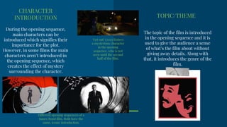 CHARACTER
INTRODUCTION
During the opening sequence,
main characters can be
introduced which signifies their
importance for the plot.
However, in some films the main
characters aren’t introduced in
the opening sequence, which
creates the effect of mystery
surrounding the character.
Different opening sequences of a
James Bond film. Both have the
same, iconic introduction.
TOPIC/THEME
The topic of the film is introduced
in the opening sequence and it is
used to give the audience a sense
of what’s the film about without
giving away details. Along with
that, it introduces the genre of the
film.
‘Get out’ (2017) feutres
a mysterious character
in the opening
sequence, who is not
seen until the second
half of the film.
 