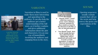 NARRATION
● Diegetic sound- a sound
which has a source on
screen, such as dialogue,
footsteps, gunshots etc.
these sounds are heard by
the characters in the film, as
they are internal sounds of
it.
● Non-diegetic sound- these
are the sounds that have
been added during the
editing stage, such as
soundtrack and sounds used
to create a certain
atmosphere. It makes the
film more powerful and
leaves an impact on the
audience.
Narration in films is used to
make them more interesting
and appealing to the
audience. It can also help the
audience get a better
understanding of the full
story, as it further explains
and gives additional
information about the plot
and characters. It is an easy
way of immediately
involving the audience and
engaging them in the story.
SOUNDS
Opening sequences
usually contain
sounds that will set
the scene and help
convey the genre and
expectations of the
film.
A narrator from the
show ‘A series of
unfortunate events’
based on the book by
Daniel Handler, who
uses the alias Lemony
Snicket.
 