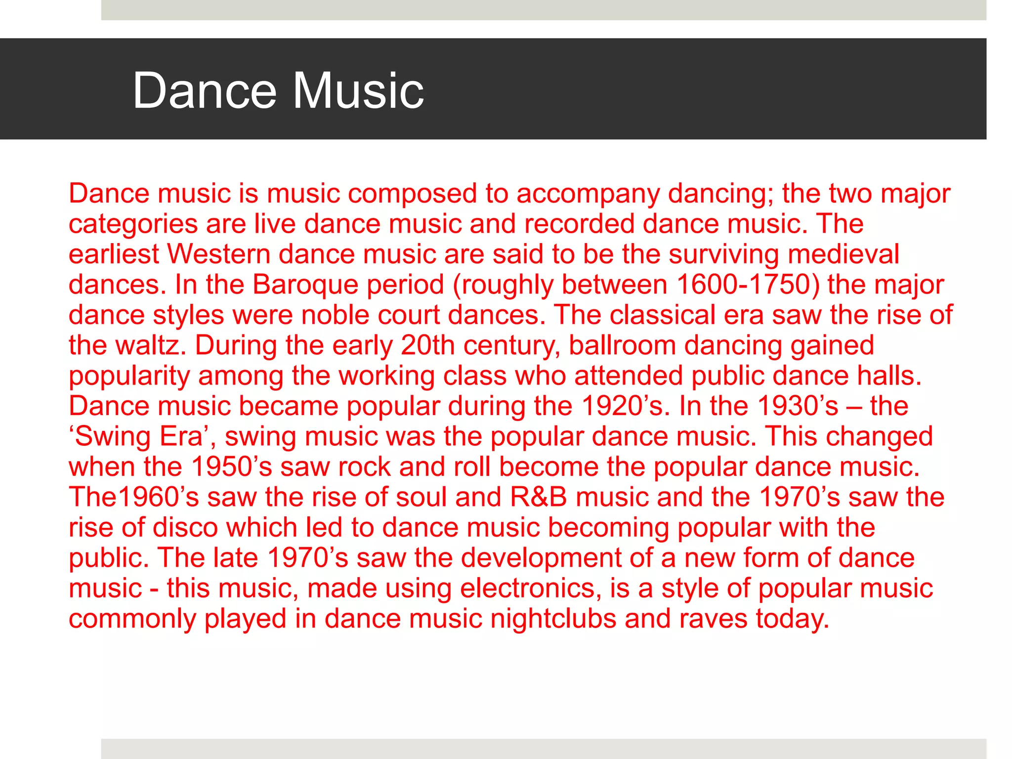 Dance Music
Dance music is music composed to accompany dancing; the two major
categories are live dance music and recorded dance music. The
earliest Western dance music are said to be the surviving medieval
dances. In the Baroque period (roughly between 1600-1750) the major
dance styles were noble court dances. The classical era saw the rise of
the waltz. During the early 20th century, ballroom dancing gained
popularity among the working class who attended public dance halls.
Dance music became popular during the 1920’s. In the 1930’s – the
‘Swing Era’, swing music was the popular dance music. This changed
when the 1950’s saw rock and roll become the popular dance music.
The1960’s saw the rise of soul and R&B music and the 1970’s saw the
rise of disco which led to dance music becoming popular with the
public. The late 1970’s saw the development of a new form of dance
music - this music, made using electronics, is a style of popular music
commonly played in dance music nightclubs and raves today.
 