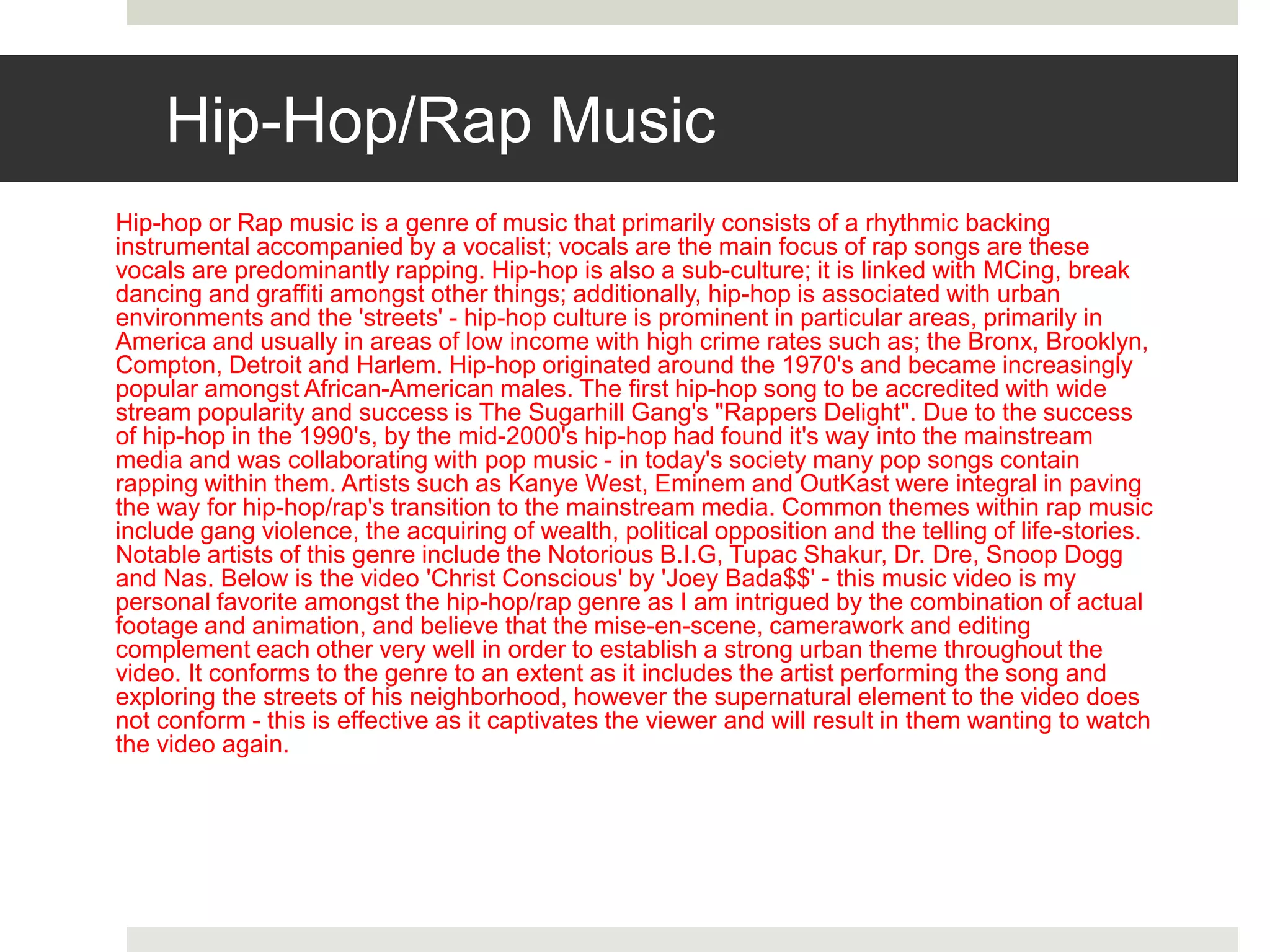 Hip-Hop/Rap Music
Hip-hop or Rap music is a genre of music that primarily consists of a rhythmic backing
instrumental accompanied by a vocalist; vocals are the main focus of rap songs are these
vocals are predominantly rapping. Hip-hop is also a sub-culture; it is linked with MCing, break
dancing and graffiti amongst other things; additionally, hip-hop is associated with urban
environments and the 'streets' - hip-hop culture is prominent in particular areas, primarily in
America and usually in areas of low income with high crime rates such as; the Bronx, Brooklyn,
Compton, Detroit and Harlem. Hip-hop originated around the 1970's and became increasingly
popular amongst African-American males. The first hip-hop song to be accredited with wide
stream popularity and success is The Sugarhill Gang's "Rappers Delight". Due to the success
of hip-hop in the 1990's, by the mid-2000's hip-hop had found it's way into the mainstream
media and was collaborating with pop music - in today's society many pop songs contain
rapping within them. Artists such as Kanye West, Eminem and OutKast were integral in paving
the way for hip-hop/rap's transition to the mainstream media. Common themes within rap music
include gang violence, the acquiring of wealth, political opposition and the telling of life-stories.
Notable artists of this genre include the Notorious B.I.G, Tupac Shakur, Dr. Dre, Snoop Dogg
and Nas. Below is the video 'Christ Conscious' by 'Joey Bada$$' - this music video is my
personal favorite amongst the hip-hop/rap genre as I am intrigued by the combination of actual
footage and animation, and believe that the mise-en-scene, camerawork and editing
complement each other very well in order to establish a strong urban theme throughout the
video. It conforms to the genre to an extent as it includes the artist performing the song and
exploring the streets of his neighborhood, however the supernatural element to the video does
not conform - this is effective as it captivates the viewer and will result in them wanting to watch
the video again.
 