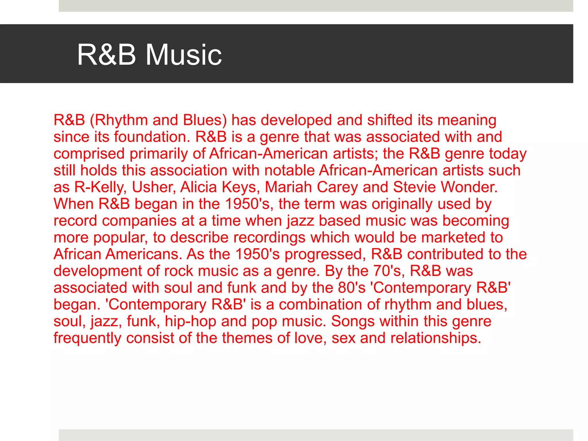 R&B Music
R&B (Rhythm and Blues) has developed and shifted its meaning
since its foundation. R&B is a genre that was associated with and
comprised primarily of African-American artists; the R&B genre today
still holds this association with notable African-American artists such
as R-Kelly, Usher, Alicia Keys, Mariah Carey and Stevie Wonder.
When R&B began in the 1950's, the term was originally used by
record companies at a time when jazz based music was becoming
more popular, to describe recordings which would be marketed to
African Americans. As the 1950's progressed, R&B contributed to the
development of rock music as a genre. By the 70's, R&B was
associated with soul and funk and by the 80's 'Contemporary R&B'
began. 'Contemporary R&B' is a combination of rhythm and blues,
soul, jazz, funk, hip-hop and pop music. Songs within this genre
frequently consist of the themes of love, sex and relationships.
 
