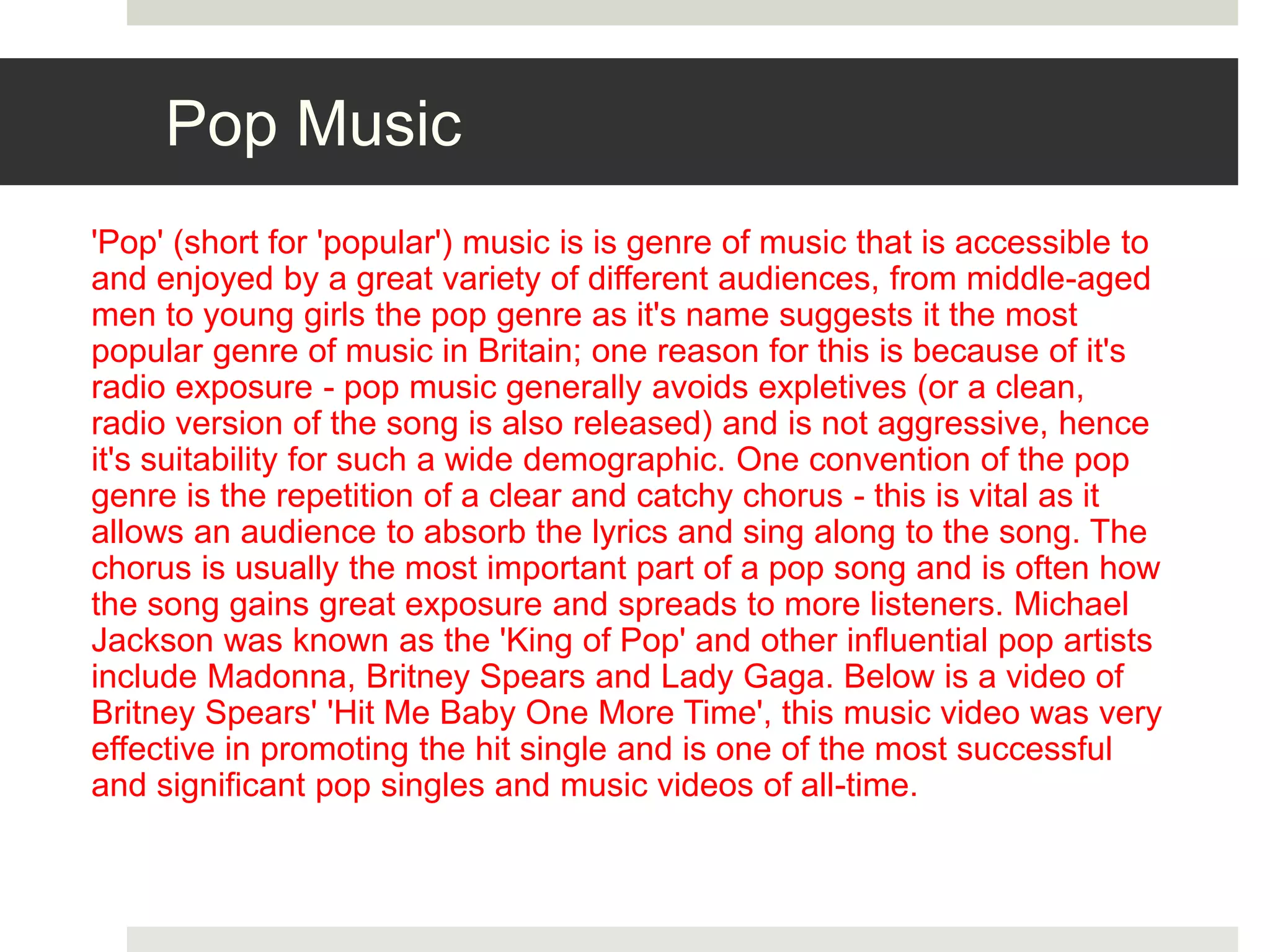 Pop Music
'Pop' (short for 'popular') music is is genre of music that is accessible to
and enjoyed by a great variety of different audiences, from middle-aged
men to young girls the pop genre as it's name suggests it the most
popular genre of music in Britain; one reason for this is because of it's
radio exposure - pop music generally avoids expletives (or a clean,
radio version of the song is also released) and is not aggressive, hence
it's suitability for such a wide demographic. One convention of the pop
genre is the repetition of a clear and catchy chorus - this is vital as it
allows an audience to absorb the lyrics and sing along to the song. The
chorus is usually the most important part of a pop song and is often how
the song gains great exposure and spreads to more listeners. Michael
Jackson was known as the 'King of Pop' and other influential pop artists
include Madonna, Britney Spears and Lady Gaga. Below is a video of
Britney Spears' 'Hit Me Baby One More Time', this music video was very
effective in promoting the hit single and is one of the most successful
and significant pop singles and music videos of all-time.
 