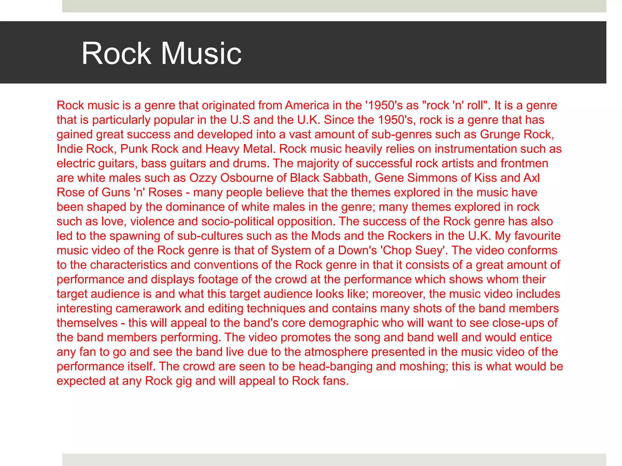 Rock Music
Rock music is a genre that originated from America in the '1950's as "rock 'n' roll". It is a genre
that is particularly popular in the U.S and the U.K. Since the 1950's, rock is a genre that has
gained great success and developed into a vast amount of sub-genres such as Grunge Rock,
Indie Rock, Punk Rock and Heavy Metal. Rock music heavily relies on instrumentation such as
electric guitars, bass guitars and drums. The majority of successful rock artists and frontmen
are white males such as Ozzy Osbourne of Black Sabbath, Gene Simmons of Kiss and Axl
Rose of Guns 'n' Roses - many people believe that the themes explored in the music have
been shaped by the dominance of white males in the genre; many themes explored in rock
such as love, violence and socio-political opposition. The success of the Rock genre has also
led to the spawning of sub-cultures such as the Mods and the Rockers in the U.K. My favourite
music video of the Rock genre is that of System of a Down's 'Chop Suey'. The video conforms
to the characteristics and conventions of the Rock genre in that it consists of a great amount of
performance and displays footage of the crowd at the performance which shows whom their
target audience is and what this target audience looks like; moreover, the music video includes
interesting camerawork and editing techniques and contains many shots of the band members
themselves - this will appeal to the band's core demographic who will want to see close-ups of
the band members performing. The video promotes the song and band well and would entice
any fan to go and see the band live due to the atmosphere presented in the music video of the
performance itself. The crowd are seen to be head-banging and moshing; this is what would be
expected at any Rock gig and will appeal to Rock fans.
 