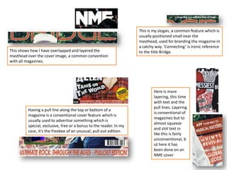 This shows how I have overlapped and layered the
masthead over the cover image, a common convention
with all magazines.
This is my slogan, a common feature which is
usually positioned small near the
masthead, used for branding the magazine in
a catchy way. ‘Connecting’ is ironic reference
to the title Bridge.
Having a pull line along the top or bottom of a
magazine is a conventional cover feature which is
usually used to advertise something which is
special, exclusive, free or a bonus to the reader. In my
case, it’s the freebee of an unusual, pull out edition.
Here is more
layering, this time
with text and the
pull lines. Layering
is conventional of
magazines but to
almost squeeze
and slot text in
like this is fairly
unconventional, b
ut here it has
been done on an
NME cover
 