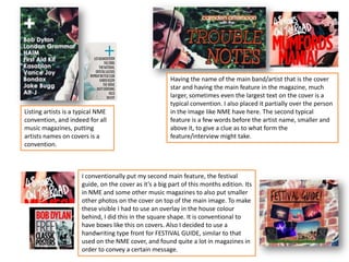 Listing artists is a typical NME
convention, and indeed for all
music magazines, putting
artists names on covers is a
convention.
Having the name of the main band/artist that is the cover
star and having the main feature in the magazine, much
larger, sometimes even the largest text on the cover is a
typical convention. I also placed it partially over the person
in the image like NME have here. The second typical
feature is a few words before the artist name, smaller and
above it, to give a clue as to what form the
feature/interview might take.
I conventionally put my second main feature, the festival
guide, on the cover as it’s a big part of this months edition. Its
in NME and some other music magazines to also put smaller
other photos on the cover on top of the main image. To make
these visible I had to use an overlay in the house colour
behind, I did this in the square shape. It is conventional to
have boxes like this on covers. Also I decided to use a
handwriting type front for FESTIVAL GUIDE, similar to that
used on the NME cover, and found quite a lot in magazines in
order to convey a certain message.
 