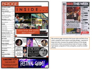 My contents page maintains the house style and feel of my
cover, using the same colours and boxy design. I wanted to
keep and even increase the packed fullness of the design
and create a fairly unconventional style of mosaic collage
type layout, using lots of lines and grids, as well as smaller
photos.
 