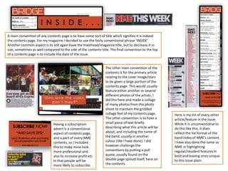 Having a subscription
advert is a conventional
aspect of contents page,
and a part of every NME
contents, so I included
this to make mine look
more professional and
also to increase profit etc
in that people will be
more likely to subscribe.
Here is my list of every other
article/feature in the issue.
While it is unconventional to
do this like this, it does
reflect the list format of the
band index of NME’s content.
I have also done the same as
NME in highlighting
regular/resident features in
bold and leaving ones unique
to this issue plain.
A main convention of any contents page is to have some sort of title which signifies it is indeed
the contents page. For my magazine I decided to use the fairly conventional phrase ‘INSIDE’.
Another common aspect is to still again have the masthead/magazine title, but to decrease it in
size, sometimes as well compared to the side of the contents title. The final convention to the top
of a contents page is to include the date of the issue.
The other main convention of the
contents is for the primary article
relating to the cover image/stars
to be given a large portion of the
contents page. This would usually
feature either another or several
different photos of the artists. I
did this here and made a collage
of many photos from the photo
shoot to maintain the gridded
collage feel of my contents page.
The other convention is to have a
small piece of text briefly
describing what this article will be
about, and including the name of
the band, usually in another
colour (like I have done). I did
however challenge the
conventions by putting a pull
quote, usually found on the
double page spread itself, here on
the contents.
 
