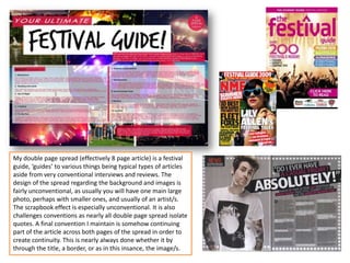 My double page spread (effectively 8 page article) is a festival
guide, ‘guides’ to various things being typical types of articles
aside from very conventional interviews and reviews. The
design of the spread regarding the background and images is
fairly unconventional, as usually you will have one main large
photo, perhaps with smaller ones, and usually of an artist/s.
The scrapbook effect is especially unconventional. It is also
challenges conventions as nearly all double page spread isolate
quotes. A final convention I maintain is somehow continuing
part of the article across both pages of the spread in order to
create continuity. This is nearly always done whether it by
through the title, a border, or as in this insance, the image/s.
 
