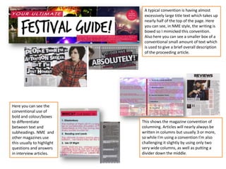 A typical convention is having almost
excessively large title text which takes up
nearly half of the top of the page. Here
you can see, in NME style, the writing is
boxed so I mimicked this convention.
Also here you can see a smaller box of a
conventional small amount of text which
is used to give a brief overall description
of the proceeding article.
Here you can see the
conventional use of
bold and colour/boxes
to differentiate
between text and
subheadings. NME and
other magazines use
this usually to highlight
questions and answers
in interview articles.
This shows the magazine convention of
columning. Articles will nearly always be
written in columns but usually 3 or more,
so while I'm using a convention I’m also
challenging it slightly by using only two
very wide columns, as well as putting a
divider down the middle.
 