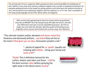 “The ultimate student and/or devoted rock lovers mosh fest.
Hardcore and abrasively brilliant... we heard they set fire to
the tents if that gives you an idea. Forecasters predict a riot.”
“…plenty of appeal for us ‘youth’, equally not
crawling with kiddies – bring your family and
score a lift!”
“Dude! This is definitive festival for the
surfers, skaters and riders out there. …Chill in
the best summer vibes before partying the
night away in the dance arena. Gnarly.”
With summer fast approaching its that time of year where we go festival
crazy here at BRIDGE! You’ll be seeing lineups left right and centre, and with
over 300 events each year it can be a bewildering process…but fret no
longer, you now have the ultimate, definitive guide to festivaling at your
fingertips and no excuse not to festival this summer away. Your Welcome.
The writing style of music magazines differs greatly but when researching NME and reading lots of
their editions it was clear they used very colloquial register and a number of repeated conventions, for
example speaking directly to the reader by asking questions and referring to the audience directly as
‘you’ and sometimes even collectively together with the audience as ‘us’ or ‘we’. Here is examples of
me using young language and all of the above within my magazine.
 
