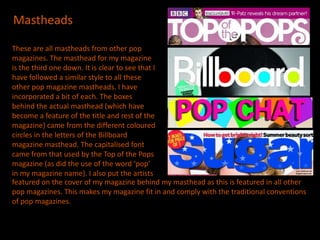 Mastheads

These are all mastheads from other pop
magazines. The masthead for my magazine
is the third one down. It is clear to see that I
have followed a similar style to all these
other pop magazine mastheads. I have
incorporated a bit of each. The boxes
behind the actual masthead (which have
become a feature of the title and rest of the
magazine) came from the different coloured
circles in the letters of the Billboard
magazine masthead. The capitalised font
came from that used by the Top of the Pops
magazine (as did the use of the word ‘pop’
in my magazine name). I also put the artists
featured on the cover of my magazine behind my masthead as this is featured in all other
pop magazines. This makes my magazine fit in and comply with the traditional conventions
of pop magazines.
 