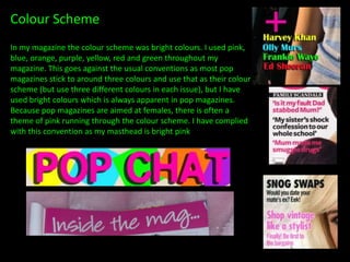 Colour Scheme
In my magazine the colour scheme was bright colours. I used pink,
blue, orange, purple, yellow, red and green throughout my
magazine. This goes against the usual conventions as most pop
magazines stick to around three colours and use that as their colour
scheme (but use three different colours in each issue), but I have
used bright colours which is always apparent in pop magazines.
Because pop magazines are aimed at females, there is often a
theme of pink running through the colour scheme. I have complied
with this convention as my masthead is bright pink
 