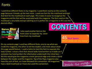 Fonts
I used three different fonts in my magazine. I used them mainly on the contents
page because it breaks up the text more. I used one font for the masthead and kept
that font for the masthead on each page. This makes it easier to recognise the
magazine and the font will be associated with the magazine. The font used on the
masthead is very bold and eye catching so it is perfect for a magazine as this was the
desired effect.


                        I also used another font on the
                        front cover to separate my cover
                        lines from my masthead


On my contents page I used two different fonts; one to say what was
inside the magazine, the other to tell the readers a bit more about what
this page would feature. I used a italics to slant the font to separate the
texts further. I chose a font that almost looks hand written so it looks as if
someone has hand written the information underneath the initial text. I
felt this would give the magazine a more personal edge and create a bond
between the reader and the magazine. Top of the Pops magazine also
have this sort of font, so I have followed this convention. All magazines
have a bold masthead so I have also used this convention.
 