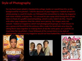 Style of Photography
  For my front cover photo’s I booked the college studio so I could have this as the
  background for my photo’s. I did this because all pop magazines I looked at had the
  artists posing in a well-lit studio, so I followed this convention to make my magazine
  look more realistic and pop-like. It is unusual to see a pop artist having their photo
  taken in front of a graffiti covered building, which is why I didn’t do this. I found
  with other pop magazines that the artists were posing, the images were not
  natural. I looked at magazines which had photographed groups as I had chosen to
  use a group and found that the pictures often make the band look very close by
  sitting them close together or making them all do the same pose, so I used this as
  inspiration for my photo’s. I have followed all the conventions in my style of
  photography, otherwise my magazine would not have looked like a pop magazine.
 