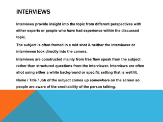 INTERVIEWS
Interviews provide insight into the topic from different perspectives with
either experts or people who have had experience within the discussed
topic.
The subject is often framed in a mid shot & neither the interviewer or
interviewee look directly into the camera.
Interviews are constructed mainly from free flow speak from the subject
rather than structured questions from the interviewer. Interviews are often
shot using either a white background or specific setting that is well lit.
Name / Title / Job of the subject comes up somewhere on the screen so
people are aware of the creditability of the person talking.
 