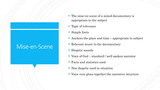Mise-en-Scene
 The mise-en-scene of a mixed documentary is
appropriate to the subject
 Topic of relevance
 Simple fonts
 Anchors the place and time – appropriate to subject
 Relevant music to the documentary
 Diegetic sounds
 Voice of God – standard / well spoken narrator
 Facts and statistics used
 Non diegetic used in situation
 Voice over glues together the narrative structure
 