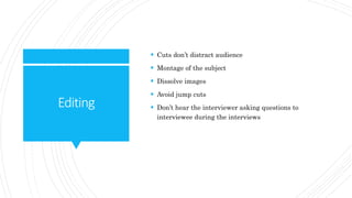 Editing
 Cuts don’t distract audience
 Montage of the subject
 Dissolve images
 Avoid jump cuts
 Don’t hear the interviewer asking questions to
interviewee during the interviews
 