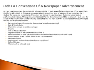 As I am creating my own documentary it is important that I create ways of advertising it one of the ways I have
decided to advertise it is through a newspaper advertisement in a form of a poster. It was important hat I
studied the codes and conventions of how they are formed in order to ensure that mine would look as
professional as it could. Through research I decided that my documentary would be on channel 4 as it suits the
needs of the documentary so I have mainly researched into the ways that this channel does their advertising so
that my poster would follow this.













Eye catching image relevant to the documentary/series being advertised.
Date & Time included
Channel its going to be on (Channel logo)
Slogans
Title of the advertisement
Logo tends to be on the right hand side (channel 4)
Banners included to show specific information (left hand side normally) such as time & date
Limited amount of text – image should be eye catching enough
Landscape format
Advertisement tends to be simple and not to complicated
Colourful images
Theme (such as colours & text)

 