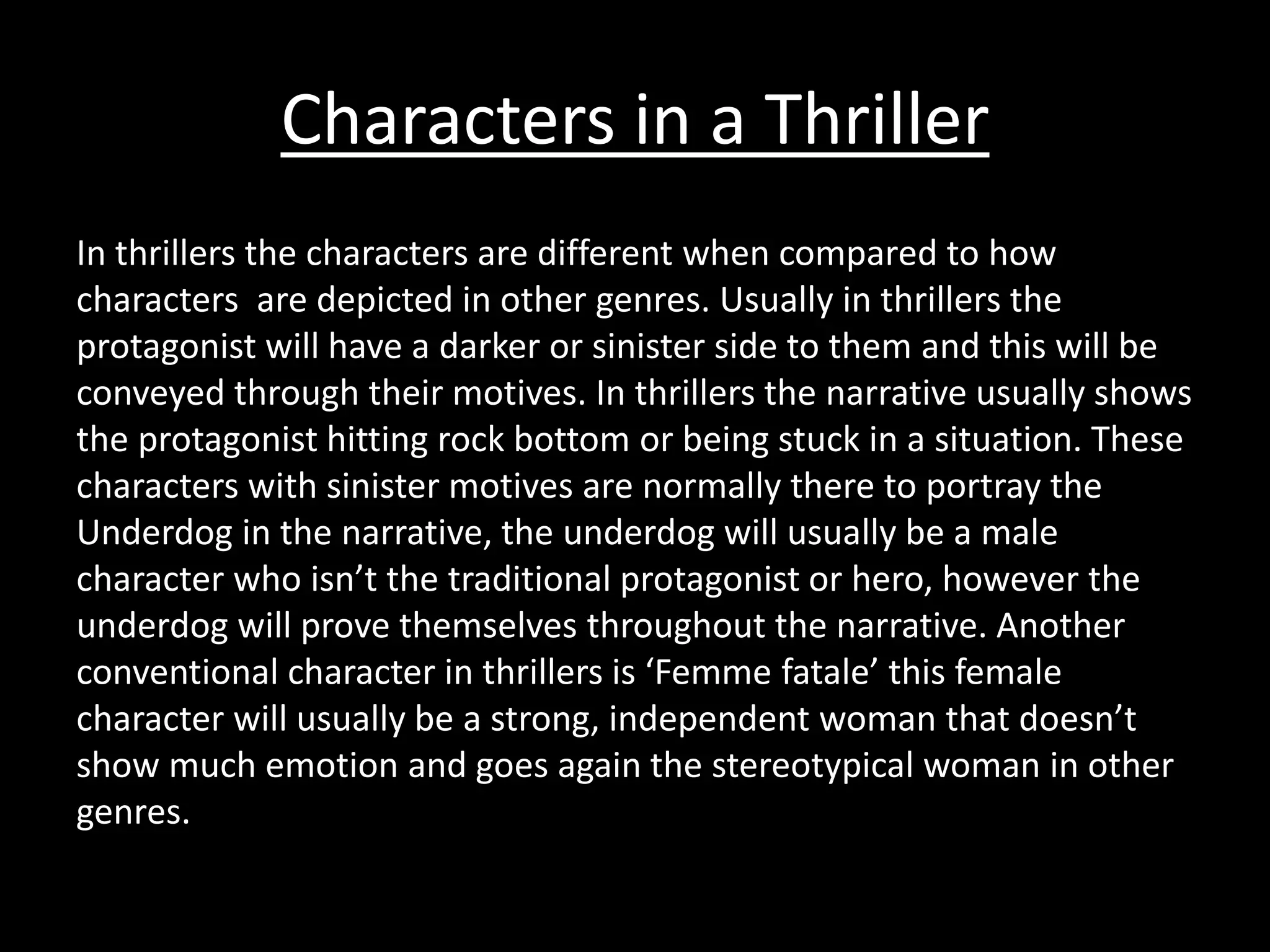 Characters in a Thriller 
In thrillers the characters are different when compared to how 
characters are depicted in other genres. Usually in thrillers the 
protagonist will have a darker or sinister side to them and this will be 
conveyed through their motives. In thrillers the narrative usually shows 
the protagonist hitting rock bottom or being stuck in a situation. These 
characters with sinister motives are normally there to portray the 
Underdog in the narrative, the underdog will usually be a male 
character who isn’t the traditional protagonist or hero, however the 
underdog will prove themselves throughout the narrative. Another 
conventional character in thrillers is ‘Femme fatale’ this female 
character will usually be a strong, independent woman that doesn’t 
show much emotion and goes again the stereotypical woman in other 
genres. 
 