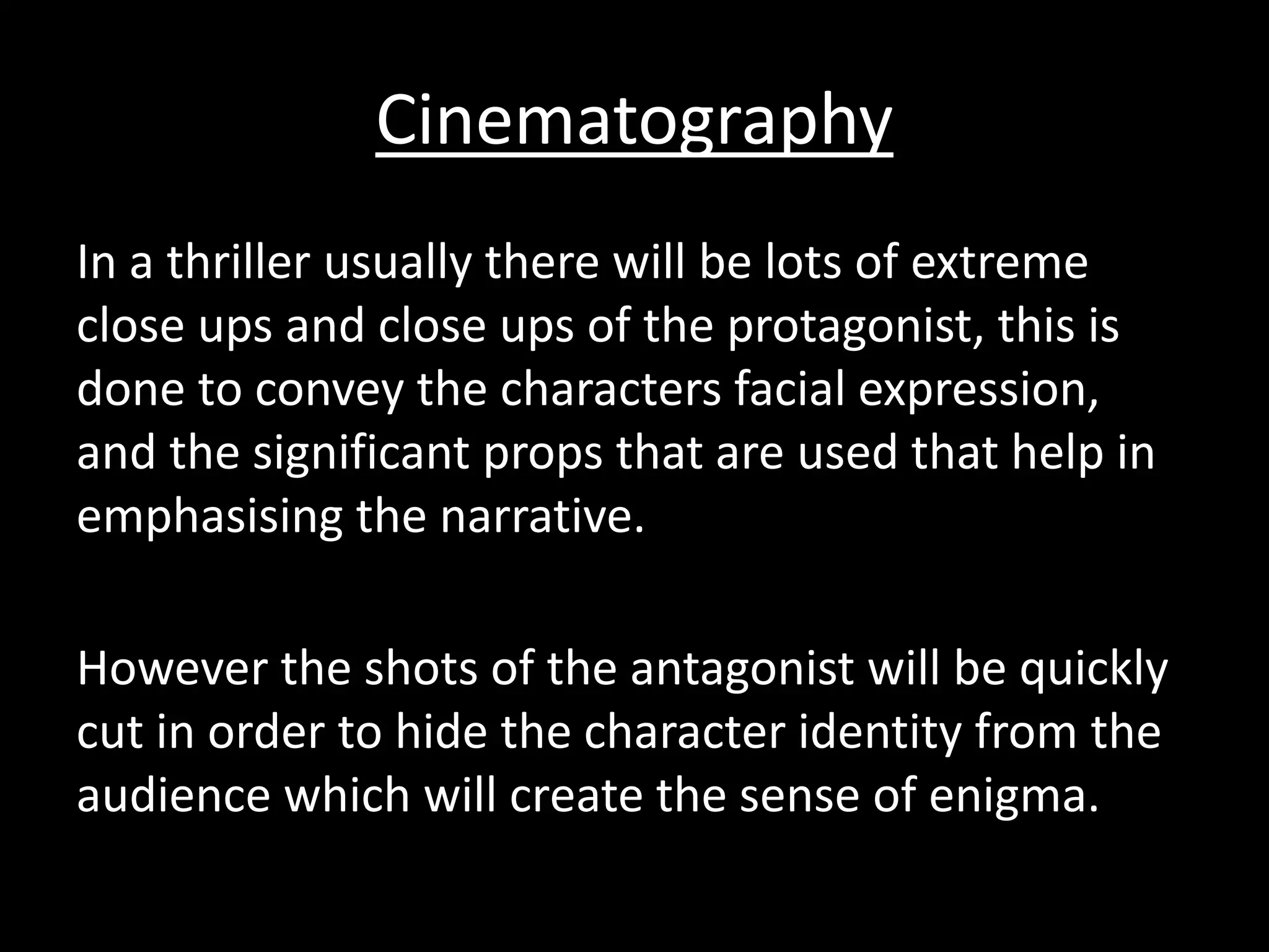 Cinematography 
In a thriller usually there will be lots of extreme 
close ups and close ups of the protagonist, this is 
done to convey the characters facial expression, 
and the significant props that are used that help in 
emphasising the narrative. 
However the shots of the antagonist will be quickly 
cut in order to hide the character identity from the 
audience which will create the sense of enigma. 
 