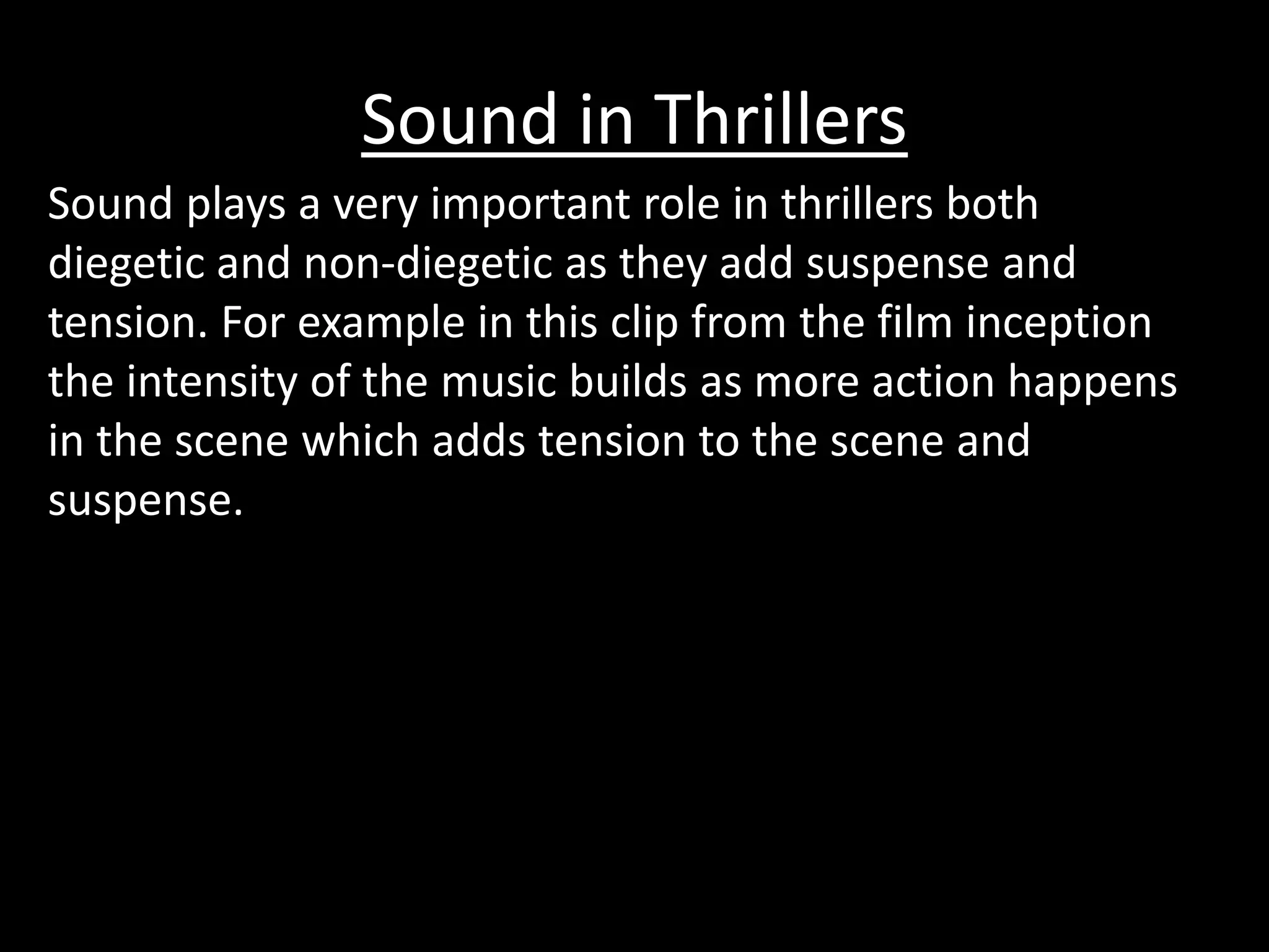 Sound in Thrillers 
Sound plays a very important role in thrillers both 
diegetic and non-diegetic as they add suspense and 
tension. For example in this clip from the film inception 
the intensity of the music builds as more action happens 
in the scene which adds tension to the scene and 
suspense. 
 