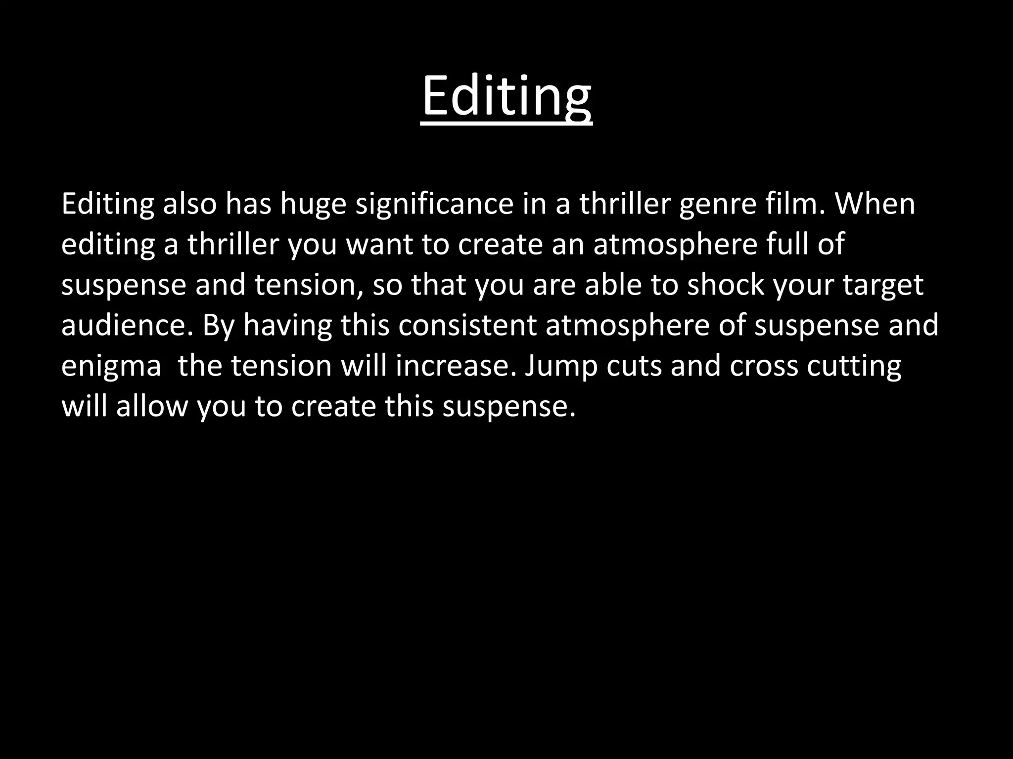 Editing 
Editing also has huge significance in a thriller genre film. When 
editing a thriller you want to create an atmosphere full of 
suspense and tension, so that you are able to shock your target 
audience. By having this consistent atmosphere of suspense and 
enigma the tension will increase. Jump cuts and cross cutting 
will allow you to create this suspense. 
