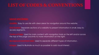 Layout and Design
Usability: Easy to use site with clear areas for navigation around the website.
Grid System: Separate sections of a website to present information in small, easy to
access segments.
Centre of Page: Used for main content with navigation tools on the left and/or across
the top of the page and links to more information on the right.
Background and Font color: Used to separate different types of information.
Images: Used to illustrate as much as possible to add visual interest.
 