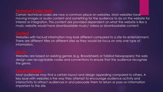 Technical Codes Used
Certain technical codes are now a common place on websites. Most websites have
moving images or audio content and something for the audience to do on the website for
interest or integration. This content are provided dependent on what the website is like a
music website would have downloadable music/ videos or downloadable content.
Content
Websites with factual information may look different compared to a site for entertainment.
There are different titles on different sites as they would be focus on only one type of
information.
Genre
Websites are based on existing genres (e.g. Broadsheets or Tabliod Newspapers) the web
design uses recognizable codes and conventions to ensure that the audience recognize
the genre.
Target Audience
Most audiences may find a certain layout and design appealing compared to others. A
key issue with websites is the way they attempt to encourage audience activity and
interactivity to attract audiences in and persuade them to return or pass on information
important to the site.
 