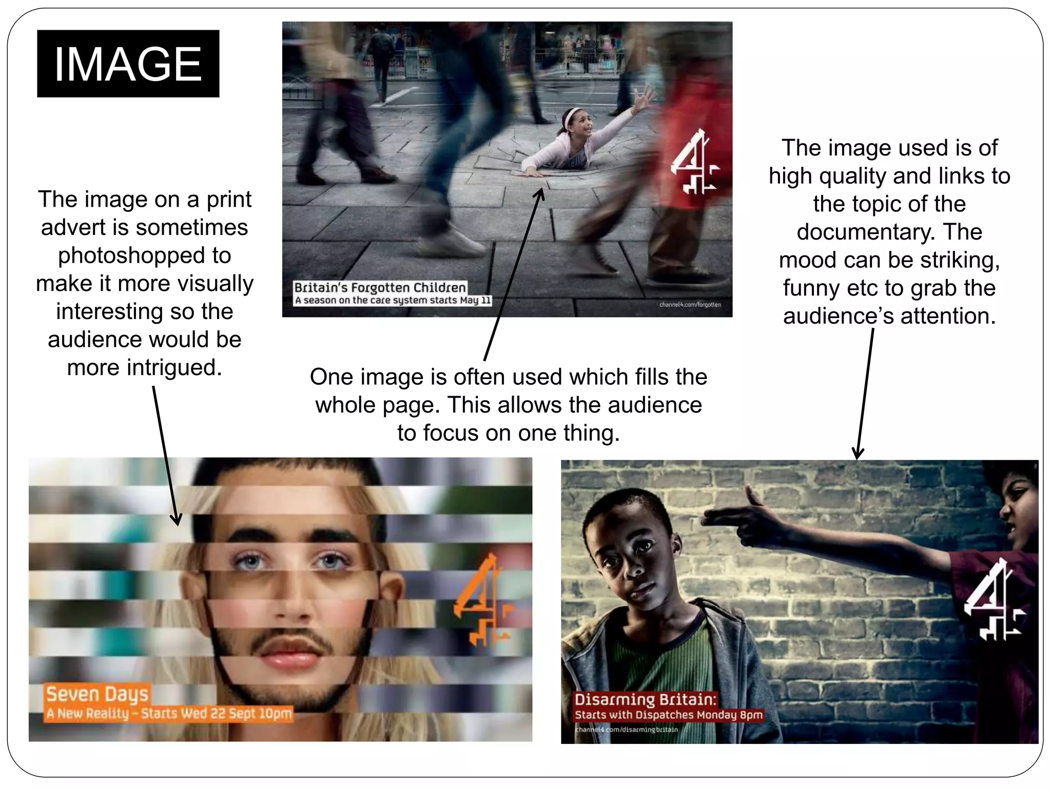 IMAGE
The image on a print
advert is sometimes
photoshopped to
make it more visually
interesting so the
audience would be
more intrigued. One image is often used which fills the
whole page. This allows the audience
to focus on one thing.
The image used is of
high quality and links to
the topic of the
documentary. The
mood can be striking,
funny etc to grab the
audience’s attention.
 
