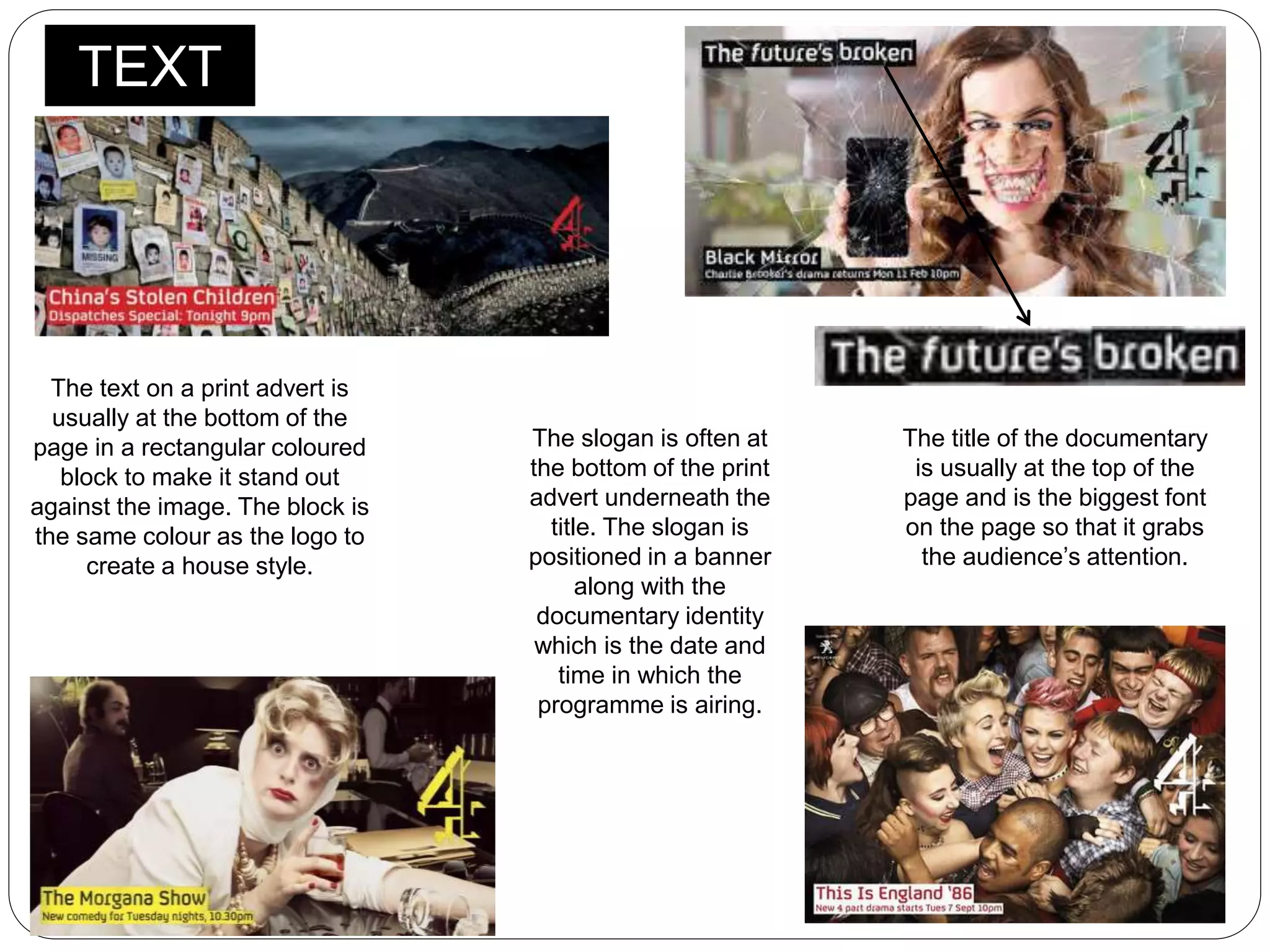 TEXT
The text on a print advert is
usually at the bottom of the
page in a rectangular coloured
block to make it stand out
against the image. The block is
the same colour as the logo to
create a house style.
The title of the documentary
is usually at the top of the
page and is the biggest font
on the page so that it grabs
the audience’s attention.
The slogan is often at
the bottom of the print
advert underneath the
title. The slogan is
positioned in a banner
along with the
documentary identity
which is the date and
time in which the
programme is airing.
 