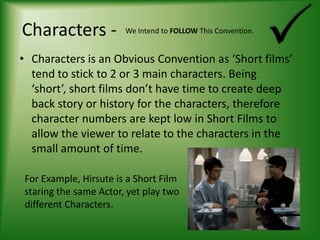 Characters -We Intend to FOLLOW This Convention.Characters is an Obvious Convention as ‘Short films’ tend to stick to 2 or 3 main characters. Being ‘short’, short films don’t have time to create deep back story or history for the characters, therefore character numbers are kept low in Short Films to allow the viewer to relate to the characters in the small amount of time.For Example, Hirsute is a Short Film staring the same Actor, yet play two different Characters.