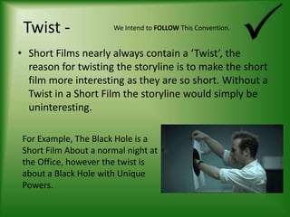 Twist -We Intend to FOLLOW This Convention.Short Films nearly always contain a ‘Twist’, the reason for twisting the storyline is to make the short film more interesting as they are so short. Without a Twist in a Short Film the storyline would simply be uninteresting.For Example, The Black Hole is a Short Film About a normal night at the Office, however the twist is about a Black Hole with Unique Powers.