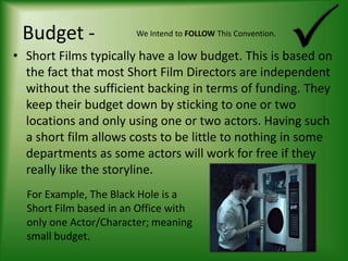 Budget -We Intend to FOLLOW This Convention.Short Films typically have a low budget. This is based on the fact that most Short Film Directors are independent without the sufficient backing in terms of funding. They keep their budget down by sticking to one or two locations and only using one or two actors. Having such a short film allows costs to be little to nothing in some departments as some actors will work for free if they really like the storyline.For Example, The Black Hole is a Short Film based in an Office with only one Actor/Character; meaning small budget.