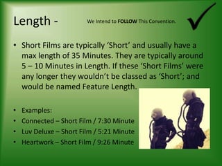 Length -Short Films are typically ‘Short’ and usually have a max length of 35 Minutes. They are typically around 5 – 10 Minutes in Length. If these ‘Short Films’ were any longer they wouldn’t be classed as ‘Short’; and would be named Feature Length.Examples:Connected – Short Film / 7:30 MinuteLuv Deluxe – Short Film / 5:21 MinuteHeartwork – Short Film / 9:26 MinuteWe Intend to FOLLOW This Convention.