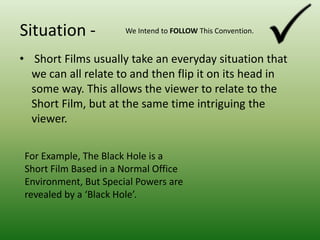 Situation -We Intend to FOLLOW This Convention. Short Films usually take an everyday situation that we can all relate to and then flip it on its head in some way. This allows the viewer to relate to the Short Film, but at the same time intriguing the viewer.For Example, The Black Hole is a Short Film Based in a Normal Office Environment, But Special Powers are revealed by a ‘Black Hole’.