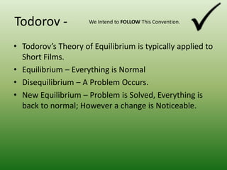 Todorov -We Intend to FOLLOW This Convention.Todorov’s Theory of Equilibrium is typically applied to Short Films.Equilibrium – Everything is NormalDisequilibrium – A Problem Occurs.New Equilibrium – Problem is Solved, Everything is back to normal; However a change is Noticeable.